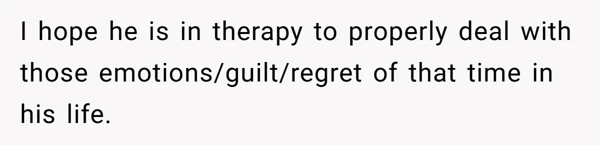 I hope he is in therapy to properly deal with those emotions/guilt/regret of that time in his life.