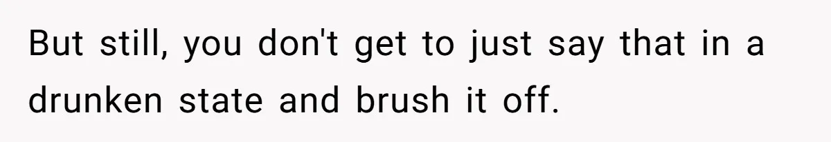 But still, you don't get to just say that in a drunken state and brush it off.