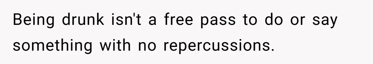 Being drunk isn't a free pass to do or say something with no repercussions.