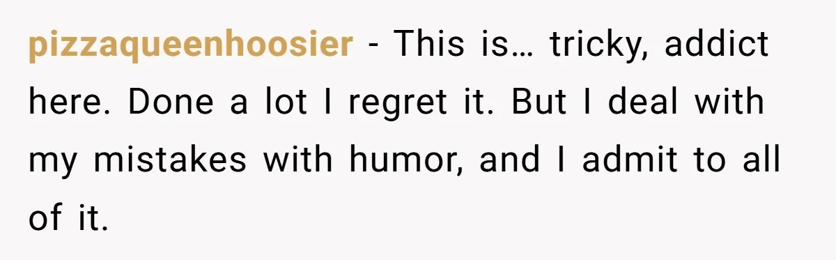 pizzaqueenhoosier − This is… tricky, addict here. Done a lot I regret it. But I deal with my mistakes with humor, and I admit to all of it.