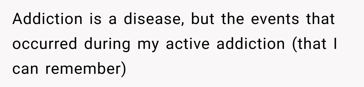 Addiction is a disease, but the events that occurred during my active addiction (that I can remember)