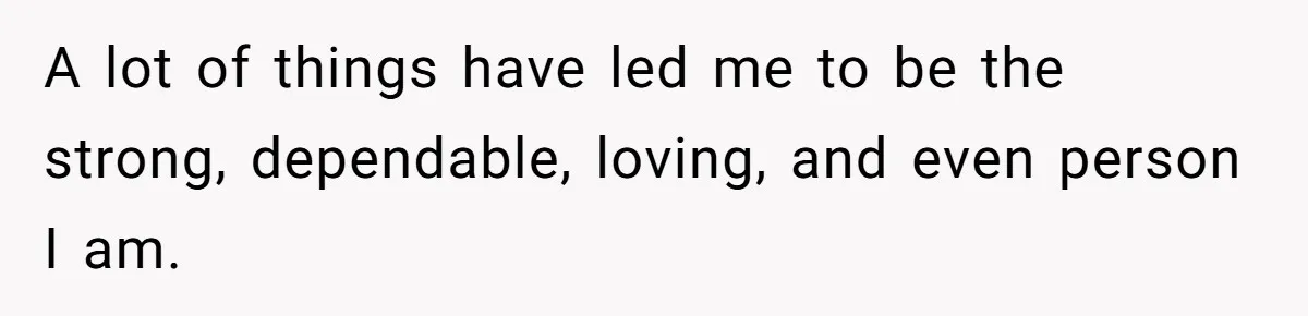 A lot of things have led me to be the strong, dependable, loving, and even person I am.