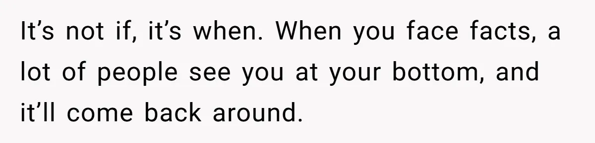 It’s not if, it’s when. When you face facts, a lot of people see you at your bottom, and it’ll come back around.