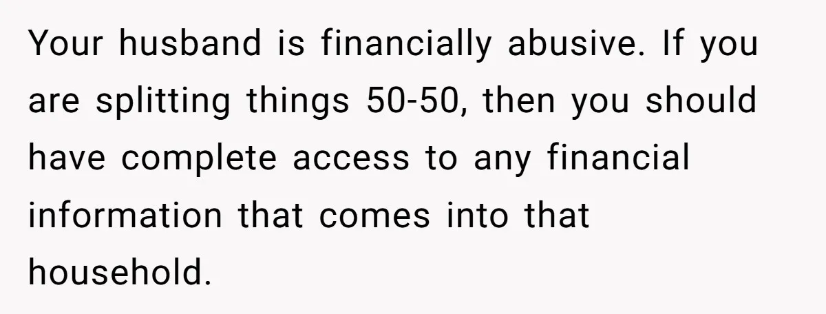 Cancer Survivor Demands Divorce After Husband Forces Strict 50/50 Split Throughout Her Brutal Treatment Your husband is financially abusive. If you are splitting things 50-50, then you should have complete access to any financial information that comes into that household.