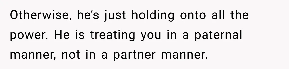 Cancer Survivor Demands Divorce After Husband Forces Strict 50/50 Split Throughout Her Brutal Treatment Otherwise, he’s just holding onto all the power. He is treating you in a paternal manner, not in a partner manner.