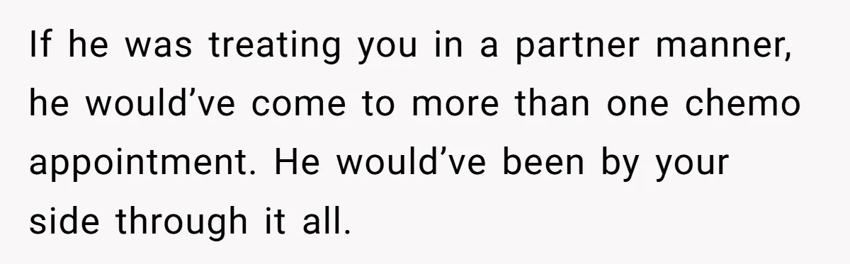 Cancer Survivor Demands Divorce After Husband Forces Strict 50/50 Split Throughout Her Brutal Treatment If he was treating you in a partner manner, he would’ve come to more than one chemo appointment. He would’ve been by your side through it all.