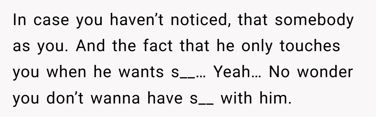 Cancer Survivor Demands Divorce After Husband Forces Strict 50/50 Split Throughout Her Brutal Treatment In case you haven’t noticed, that somebody as you. And the fact that he only touches you when he wants s__… Yeah… No wonder you don’t wanna have s__ with...