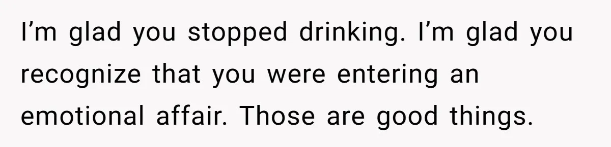 Cancer Survivor Demands Divorce After Husband Forces Strict 50/50 Split Throughout Her Brutal Treatment I’m glad you stopped drinking. I’m glad you recognize that you were entering an emotional affair. Those are good things.