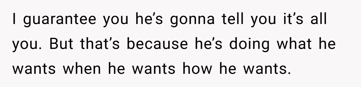 Cancer Survivor Demands Divorce After Husband Forces Strict 50/50 Split Throughout Her Brutal Treatment I guarantee you he’s gonna tell you it’s all you. But that’s because he’s doing what he wants when he wants how he wants.