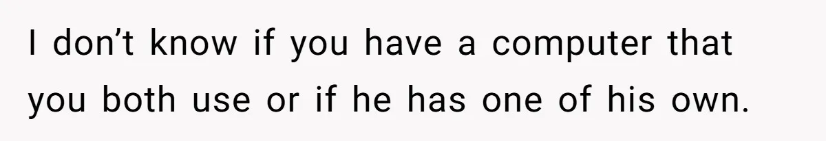 Cancer Survivor Demands Divorce After Husband Forces Strict 50/50 Split Throughout Her Brutal Treatment I don’t know if you have a computer that you both use or if he has one of his own.