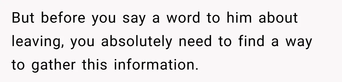 Cancer Survivor Demands Divorce After Husband Forces Strict 50/50 Split Throughout Her Brutal Treatment But before you say a word to him about leaving, you absolutely need to find a way to gather this information.