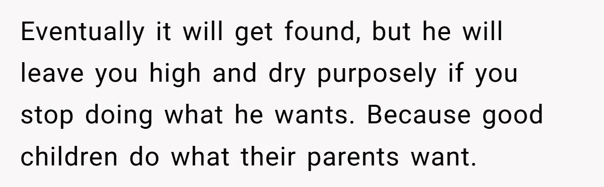 Cancer Survivor Demands Divorce After Husband Forces Strict 50/50 Split Throughout Her Brutal Treatment Eventually it will get found, but he will leave you high and dry purposely if you stop doing what he wants. Because good children do what their parents want.