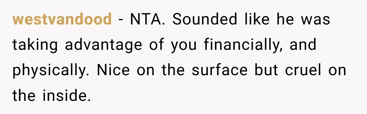 Cancer Survivor Demands Divorce After Husband Forces Strict 50/50 Split Throughout Her Brutal Treatment westvandood − NTA. Sounded like he was taking advantage of you financially, and physically. Nice on the surface but cruel on the inside.
