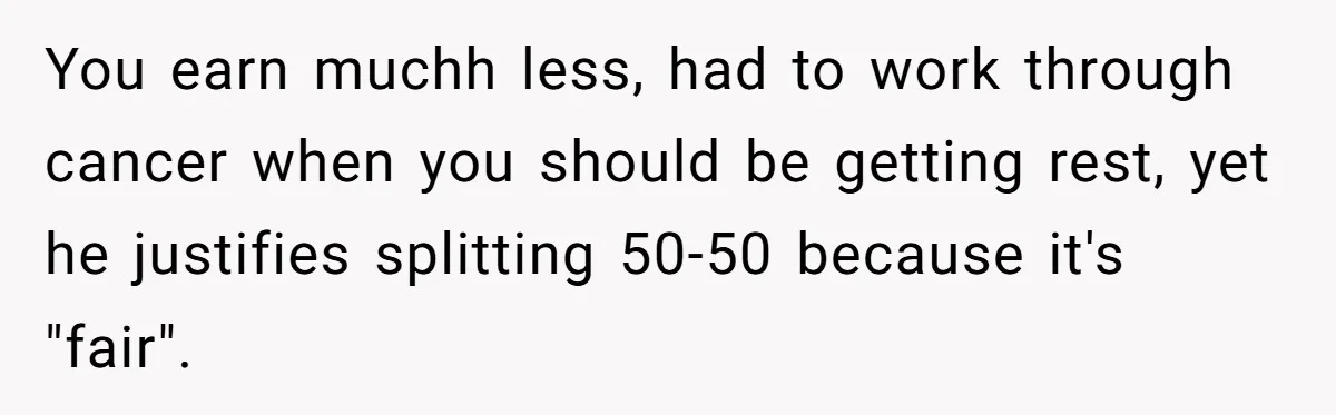 Cancer Survivor Demands Divorce After Husband Forces Strict 50/50 Split Throughout Her Brutal Treatment You earn muchh less, had to work through cancer when you should be getting rest, yet he justifies splitting 50-50 because it's "fair".