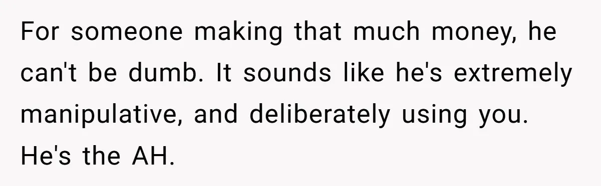 Cancer Survivor Demands Divorce After Husband Forces Strict 50/50 Split Throughout Her Brutal Treatment For someone making that much money, he can't be dumb. It sounds like he's extremely manipulative, and deliberately using you. He's the AH.