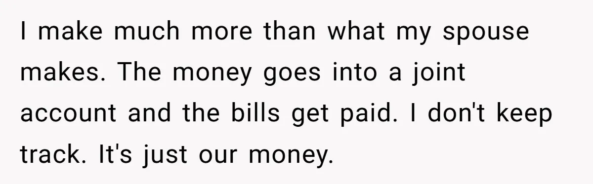 Cancer Survivor Demands Divorce After Husband Forces Strict 50/50 Split Throughout Her Brutal Treatment I make much more than what my spouse makes. The money goes into a joint account and the bills get paid. I don't keep track. It's just our money.