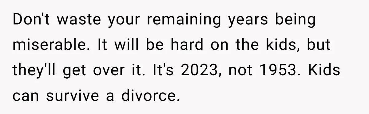Cancer Survivor Demands Divorce After Husband Forces Strict 50/50 Split Throughout Her Brutal Treatment Don't waste your remaining years being miserable. It will be hard on the kids, but they'll get over it. It's 2023, not 1953. Kids can survive a divorce.