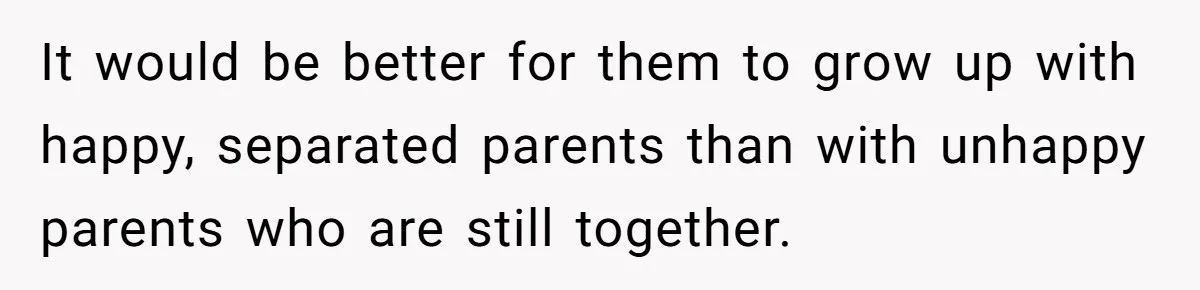 Cancer Survivor Demands Divorce After Husband Forces Strict 50/50 Split Throughout Her Brutal Treatment It would be better for them to grow up with happy, separated parents than with unhappy parents who are still together.