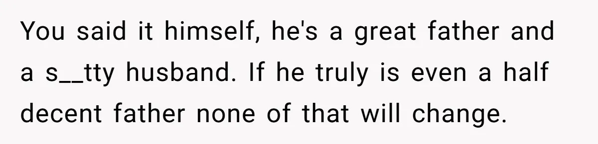 Cancer Survivor Demands Divorce After Husband Forces Strict 50/50 Split Throughout Her Brutal Treatment You said it himself, he's a great father and a s__tty husband. If he truly is even a half decent father none of that will change.