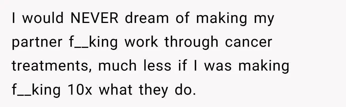 Cancer Survivor Demands Divorce After Husband Forces Strict 50/50 Split Throughout Her Brutal Treatment I would NEVER dream of making my partner f__king work through cancer treatments, much less if I was making f__king 10x what they do.