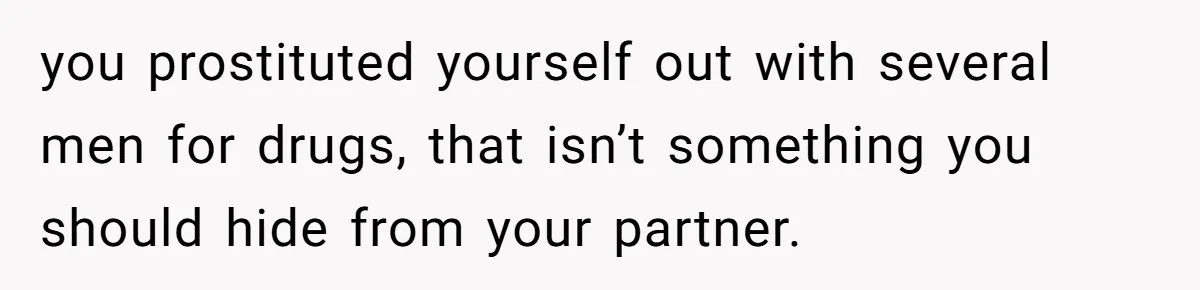 you prostituted yourself out with several men for drugs, that isn’t something you should hide from your partner.