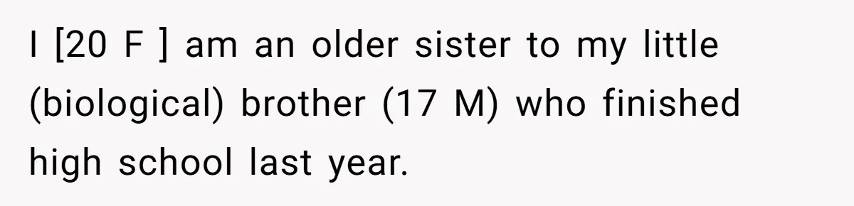 I [20 F ] am an older sister to my little (biological) brother (17 M) who finished high school last year.