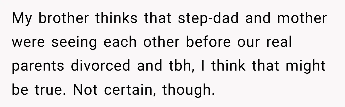 Stepdad Mocks Teen With Fake Car Gift, Freaks Out When Teen Fires Back My brother thinks that step-dad and mother were seeing each other before our real parents divorced and tbh, I think that might be true. Not certain, though.