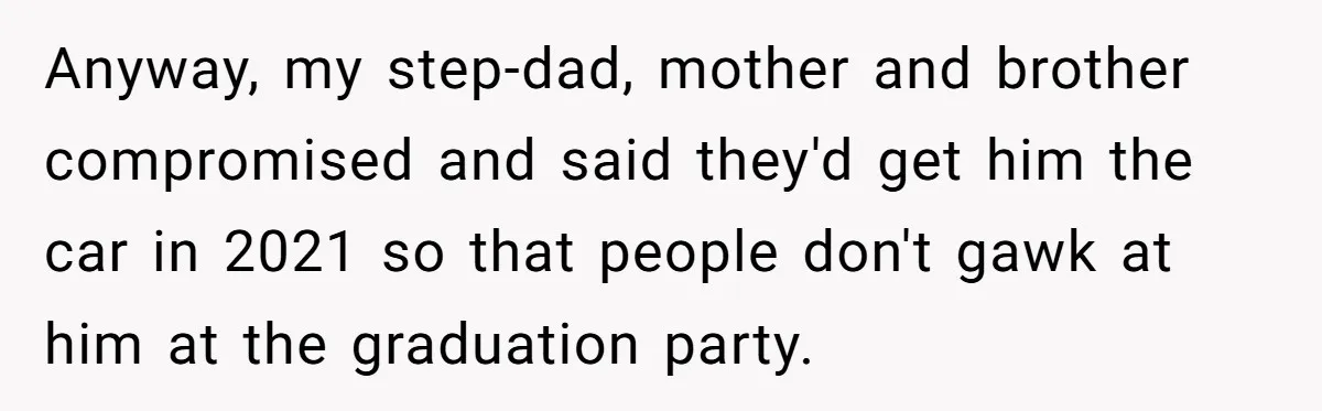 Stepdad Mocks Teen With Fake Car Gift, Freaks Out When Teen Fires Back Anyway, my step-dad, mother and brother compromised and said they'd get him the car in 2021 so that people don't gawk at him at the graduation party.