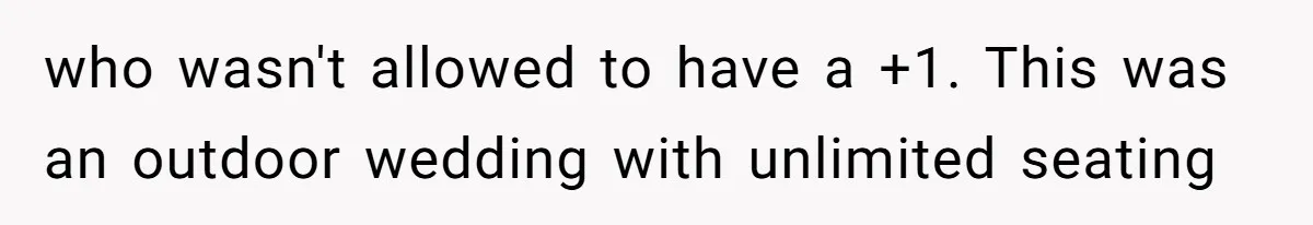 Woman Leaves Wedding Early After Being Humiliated By Couple’s Arbitrary Rules who wasn't allowed to have a +1. This was an outdoor wedding with unlimited seating