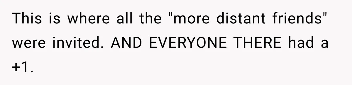 Woman Leaves Wedding Early After Being Humiliated By Couple’s Arbitrary Rules This is where all the "more distant friends" were invited. AND EVERYONE THERE had a +1.