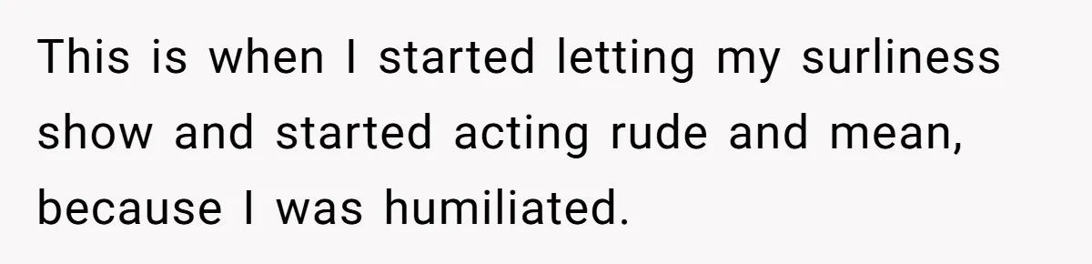 Woman Leaves Wedding Early After Being Humiliated By Couple’s Arbitrary Rules This is when I started letting my surliness show and started acting rude and mean, because I was humiliated.