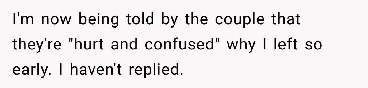 Woman Leaves Wedding Early After Being Humiliated By Couple’s Arbitrary Rules I'm now being told by the couple that they're "hurt and confused" why I left so early. I haven't replied.