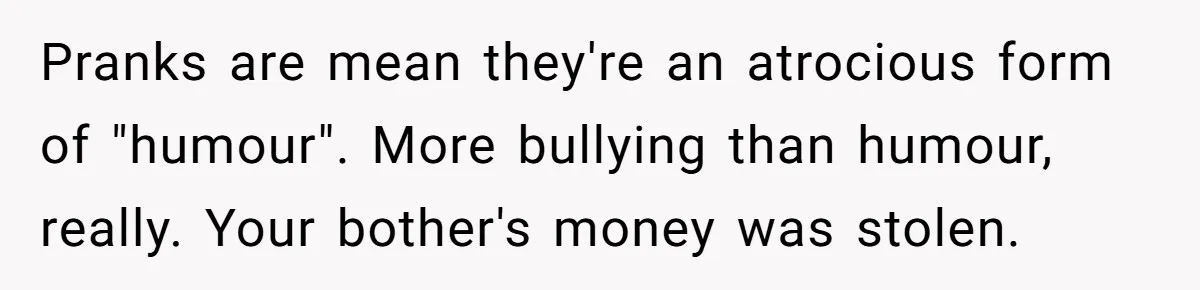 Stepdad Mocks Teen With Fake Car Gift, Freaks Out When Teen Fires Back Pranks are mean they're an atrocious form of "humour". More bullying than humour, really. Your bother's money was stolen.