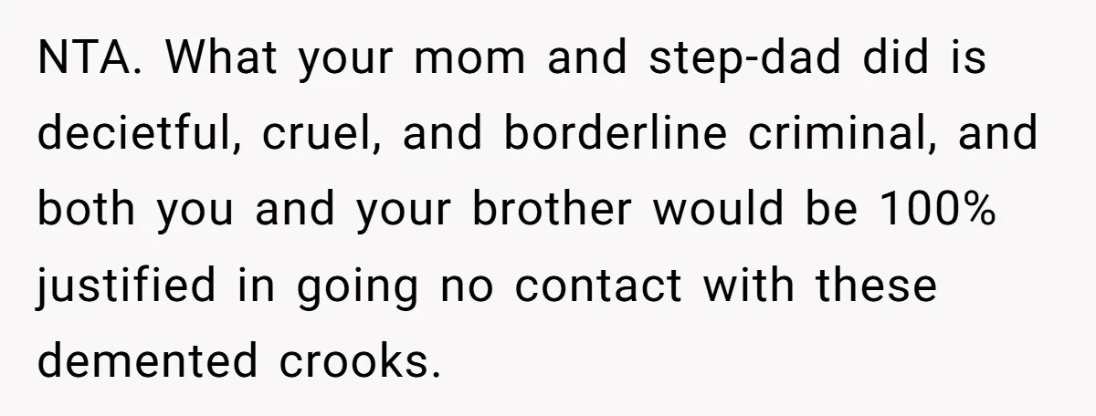 Stepdad Mocks Teen With Fake Car Gift, Freaks Out When Teen Fires Back NTA. What your mom and step-dad did is decietful, cruel, and borderline criminal, and both you and your brother would be 100% justified in going no contact with these demented...
