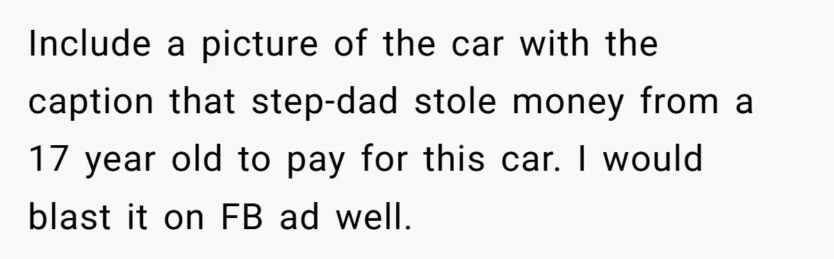 Stepdad Mocks Teen With Fake Car Gift, Freaks Out When Teen Fires Back Include a picture of the car with the caption that step-dad stole money from a 17 year old to pay for this car. I would blast it on FB ad...