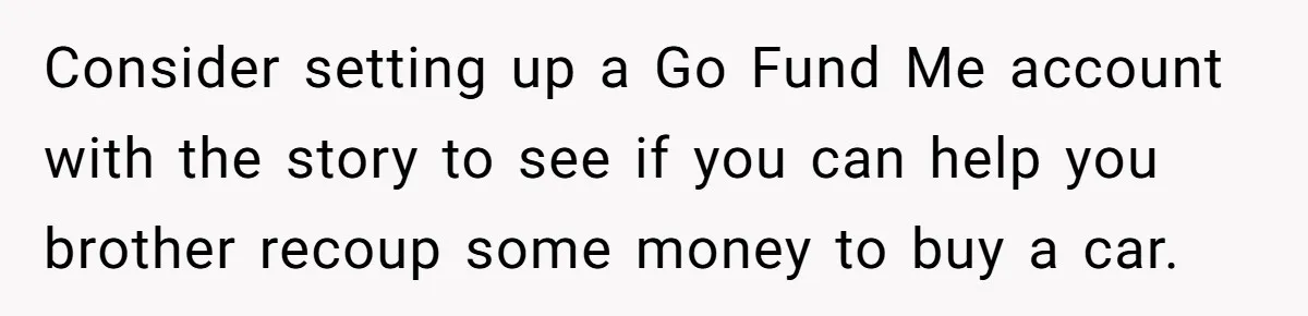 Stepdad Mocks Teen With Fake Car Gift, Freaks Out When Teen Fires Back Consider setting up a Go Fund Me account with the story to see if you can help you brother recoup some money to buy a car.