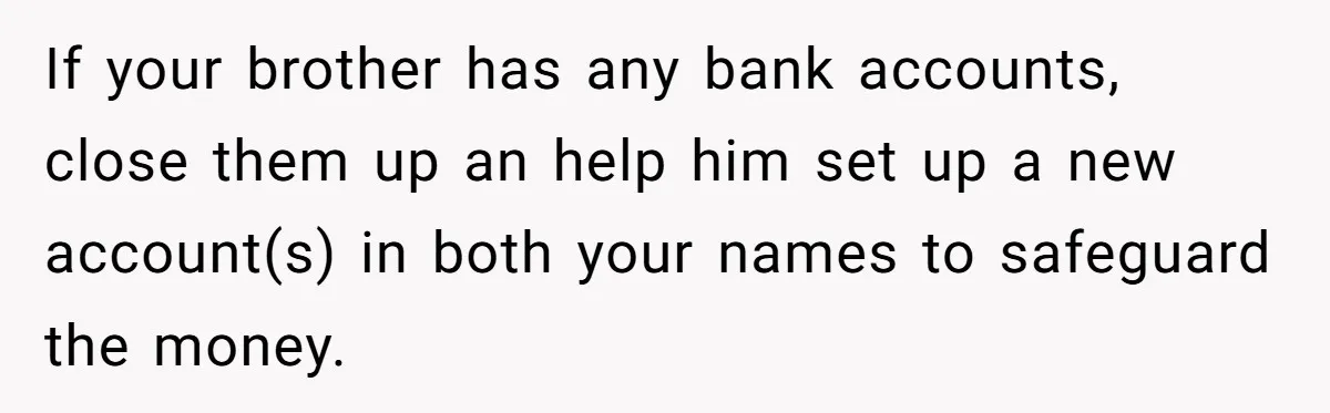 Stepdad Mocks Teen With Fake Car Gift, Freaks Out When Teen Fires Back If your brother has any bank accounts, close them up an help him set up a new account(s) in both your names to safeguard the money.