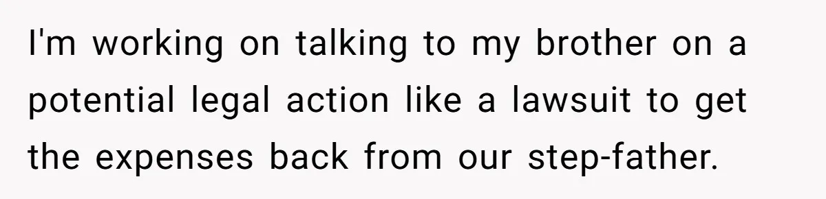Stepdad Mocks Teen With Fake Car Gift, Freaks Out When Teen Fires Back I'm working on talking to my brother on a potential legal action like a lawsuit to get the expenses back from our step-father.