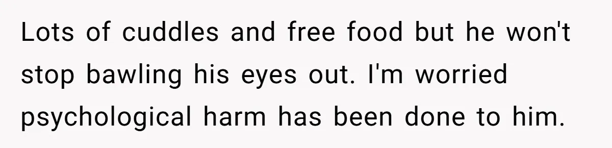 Stepdad Mocks Teen With Fake Car Gift, Freaks Out When Teen Fires Back Lots of cuddles and free food but he won't stop bawling his eyes out. I'm worried psychological harm has been done to him.