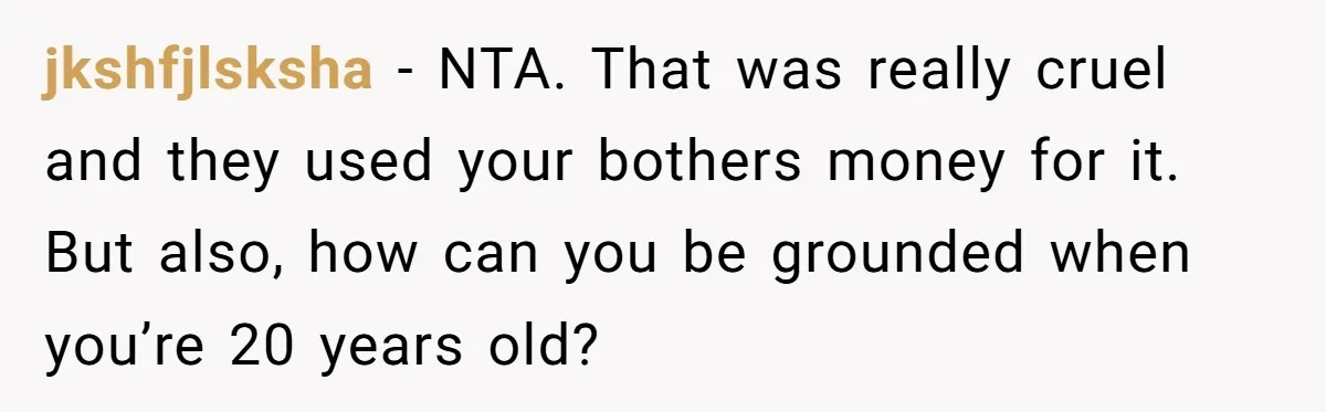 Stepdad Mocks Teen With Fake Car Gift, Freaks Out When Teen Fires Back jkshfjlsksha − NTA. That was really cruel and they used your bothers money for it. But also, how can you be grounded when you’re 20 years old?