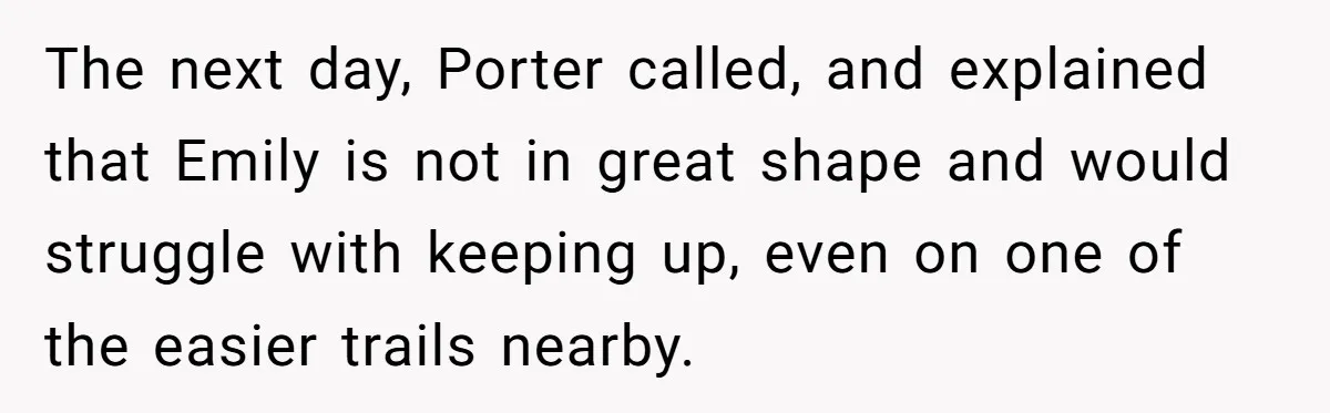 Son Wanted Mom To Cancel A 40-Year Tradition For His New Girlfriend, Her Answer Went Viral The next day, Porter called, and explained that Emily is not in great shape and would struggle with keeping up, even on one of the easier trails nearby.