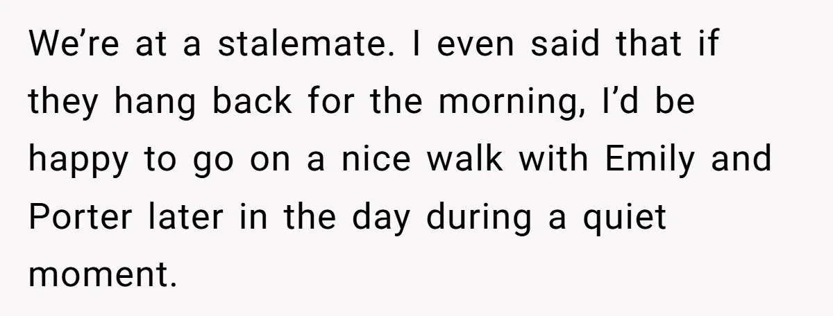 Son Wanted Mom To Cancel A 40-Year Tradition For His New Girlfriend, Her Answer Went Viral We’re at a stalemate. I even said that if they hang back for the morning, I’d be happy to go on a nice walk with Emily and Porter later in...