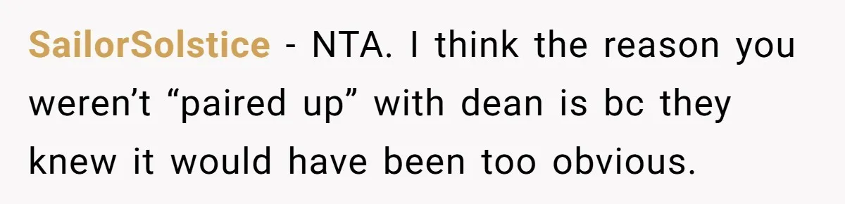 Woman Leaves Wedding Early After Being Humiliated By Couple’s Arbitrary Rules SailorSolstice − NTA. I think the reason you weren’t “paired up” with dean is bc they knew it would have been too obvious.