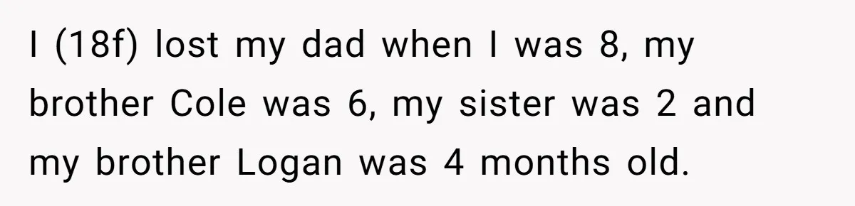 Teen Refuses Mom's Decade-Long Push To Swap Late Dad's Last Name For Stepdad's I (18f) lost my dad when I was 8, my brother Cole was 6, my sister was 2 and my brother Logan was 4 months old.