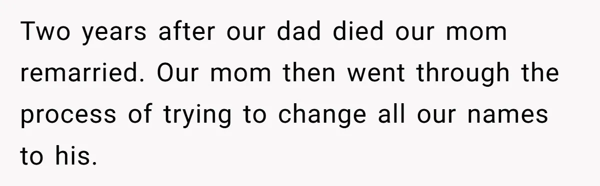 Teen Refuses Mom's Decade-Long Push To Swap Late Dad's Last Name For Stepdad's Two years after our dad died our mom remarried. Our mom then went through the process of trying to change all our names to his.