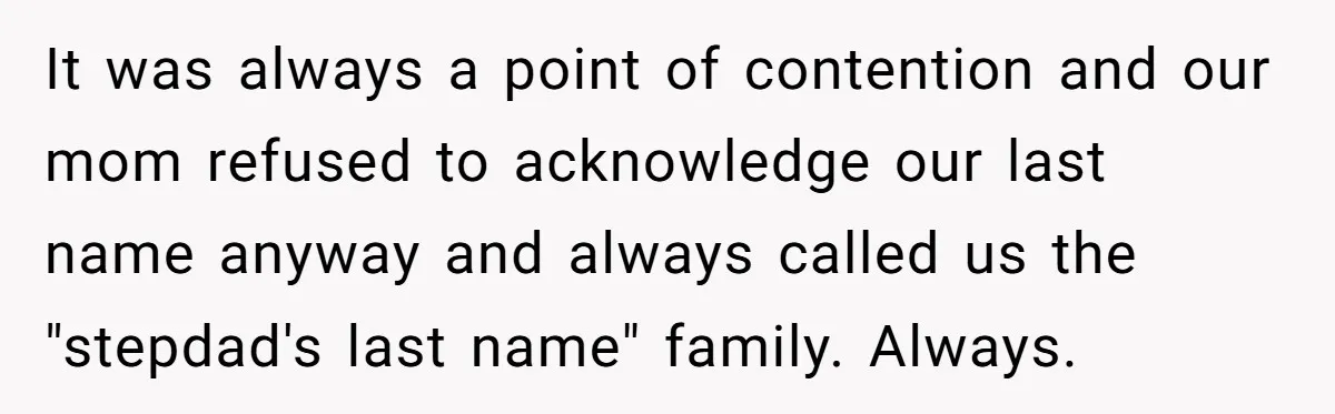 Teen Refuses Mom's Decade-Long Push To Swap Late Dad's Last Name For Stepdad's It was always a point of contention and our mom refused to acknowledge our last name anyway and always called us the "stepdad's last name" family. Always.