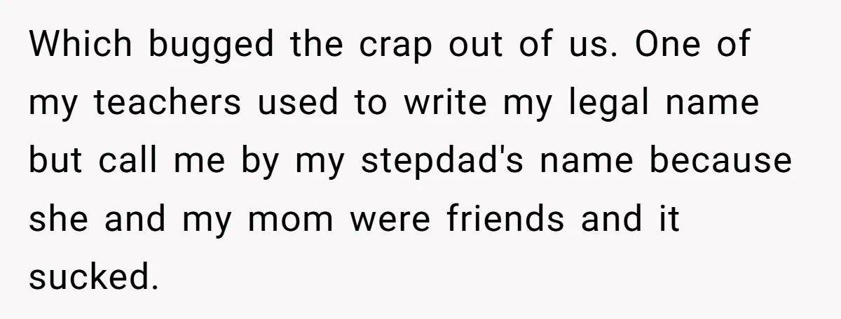 Teen Refuses Mom's Decade-Long Push To Swap Late Dad's Last Name For Stepdad's Which bugged the crap out of us. One of my teachers used to write my legal name but call me by my stepdad's name because she and my mom were...