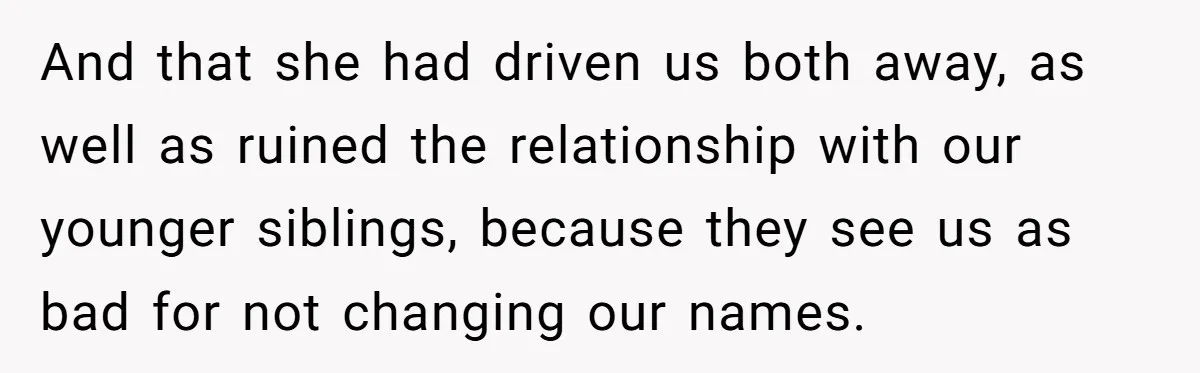 Teen Refuses Mom's Decade-Long Push To Swap Late Dad's Last Name For Stepdad's And that she had driven us both away, as well as ruined the relationship with our younger siblings, because they see us as bad for not changing our names.
