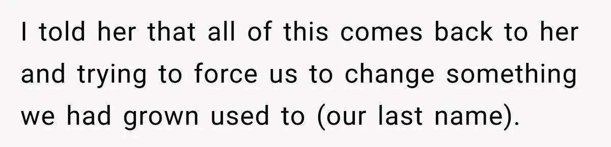 Teen Refuses Mom's Decade-Long Push To Swap Late Dad's Last Name For Stepdad's I told her that all of this comes back to her and trying to force us to change something we had grown used to (our last name).