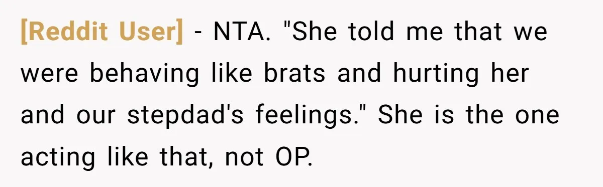 [Reddit User] − NTA. "She told me that we were behaving like brats and hurting her and our stepdad's feelings." She is the one acting like that, not OP.